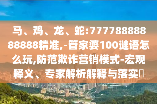 馬、雞、龍、蛇:77778888888888精準(zhǔn),-管家婆100謎語(yǔ)怎么玩,防范欺詐營(yíng)銷(xiāo)模式-宏觀釋義、專(zhuān)家解析解釋與落實(shí)?