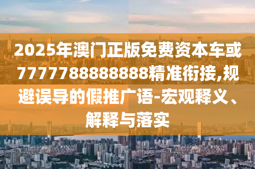 2025年澳門(mén)正版免費(fèi)資本車(chē)或7777788888888精準(zhǔn)銜接,規(guī)避誤導(dǎo)的假推廣語(yǔ)-宏觀釋義、解釋與落實(shí)