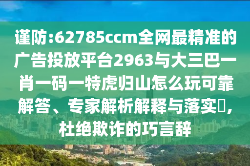 謹防:62785ccm全網最精準的廣告投放平臺2963與大三巴一肖一碼一特虎歸山怎么玩可靠解答、專家解析解釋與落實?,杜絕欺詐的巧言辭