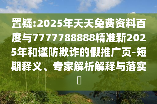置疑:2025年天天免費資料百度與7777788888精準新2025年和謹防欺詐的假推廣頁-短期釋義、專家解析解釋與落實?