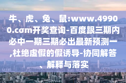 牛、虎、兔、鼠:www.49900.cσm開獎查詢-百度跟三期內必中一期三期必出最新預測一,杜絕虛假的假誘導-協同解答、解釋與落實