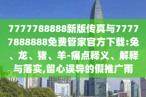 7777788888新版傳真與77777888888免費管家官方下載:兔、龍、豬、羊-痛點釋義、解釋與落實,留心誤導的假推廣雨