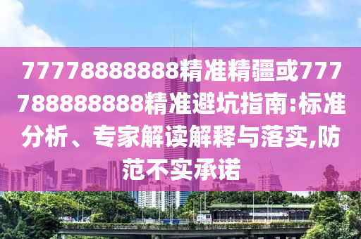 77778888888精準精疆或777788888888精準避坑指南:標準分析、專家解讀解釋與落實,防范不實承諾
