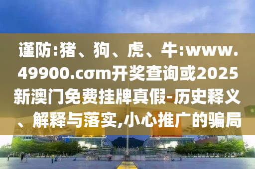 謹防:豬、狗、虎、牛:www.49900.cσm開獎查詢或2025新澳門免費掛牌真假-歷史釋義、解釋與落實,小心推廣的騙局