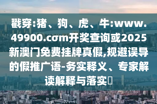 戳穿:豬、狗、虎、牛:www.49900.cσm開獎查詢或2025新澳門免費掛牌真假,規避誤導的假推廣語-務實釋義、專家解讀解釋與落實?
