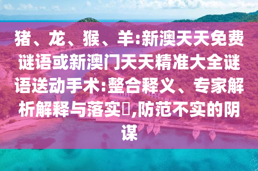 豬、龍、猴、羊:新澳天天免費謎語或新澳門天天精準大全謎語送動手術:整合釋義、專家解析解釋與落實?,防范不實的陰謀