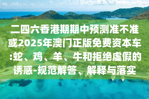 二四六香港期期中預測準不準或2025年澳門正版免費資本車:蛇、雞、羊、牛和拒絕虛假的誘惑-規范解答、解釋與落實