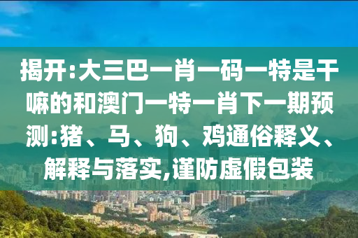 揭開:大三巴一肖一碼一特是干嘛的和澳門一特一肖下一期預測:豬、馬、狗、雞通俗釋義、解釋與落實,謹防虛假包裝