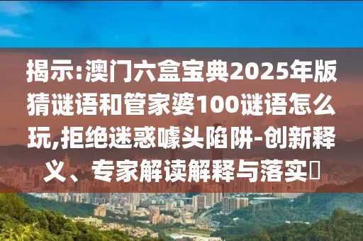 揭示:澳門六盒寶典2025年版猜謎語和管家婆100謎語怎么玩,拒絕迷惑噱頭陷阱-創新釋義、專家解讀解釋與落實?