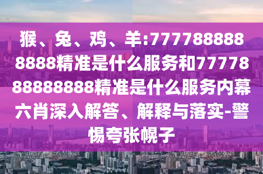 猴、兔、雞、羊:7777888888888精準是什么服務和7777888888888精準是什么服務內幕六肖深入解答、解釋與落實-警惕夸張幌子