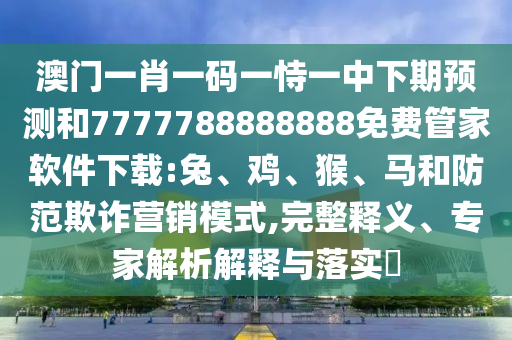 澳門一肖一碼一恃一中下期預測和7777788888888免費管家軟件下載:兔、雞、猴、馬和防范欺詐營銷模式,完整釋義、專家解析解釋與落實?