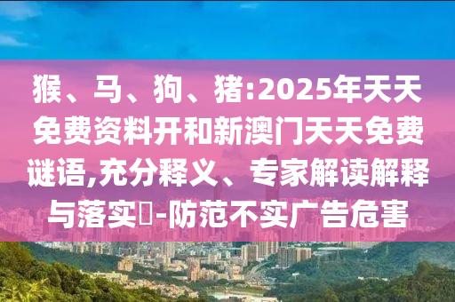 猴、馬、狗、豬:2025年天天免費資料開和新澳門天天免費謎語,充分釋義、專家解讀解釋與落實?-防范不實廣告危害