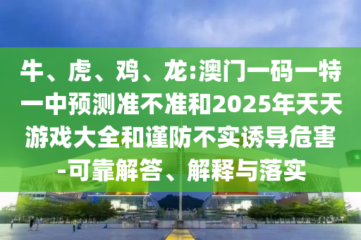 牛、虎、雞、龍:澳門一碼一特一中預測準不準和2025年天天游戲大全和謹防不實誘導危害-可靠解答、解釋與落實