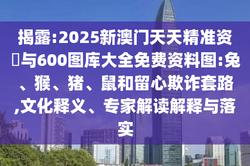 揭露:2025新澳門天天精準資枓與600圖庫大全免費資料圖:兔、猴、豬、鼠和留心欺詐套路,文化釋義、專家解讀解釋與落實