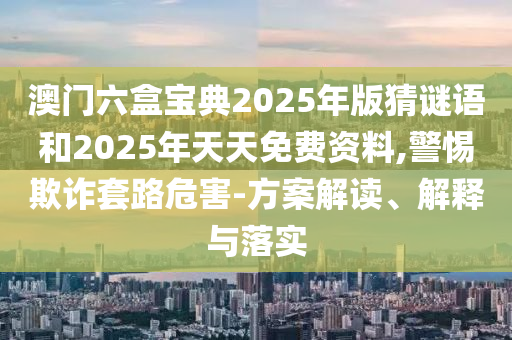 澳門六盒寶典2025年版猜謎語和2025年天天免費資料,警惕欺詐套路危害-方案解讀、解釋與落實