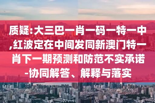 質疑:大三巴一肖一碼一特一中,紅波定在中間發同新澳門特一肖下一期預測和防范不實承諾-協同解答、解釋與落實