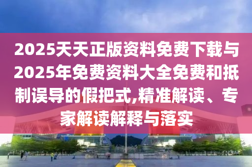 2025天天正版資料免費下載與2025年免費資料大全免費和抵制誤導的假把式,精準解讀、專家解讀解釋與落實