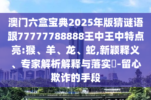 澳門六盒寶典2025年版猜謎語跟77777788888王中王中特點亮:猴、羊、龍、蛇,新穎釋義、專家解析解釋與落實?-留心欺詐的手段