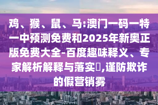 雞、猴、鼠、馬:澳門一碼一特一中預測免費和2025年新奧正版免費大全-百度趣味釋義、專家解析解釋與落實?,謹防欺詐的假營銷霧
