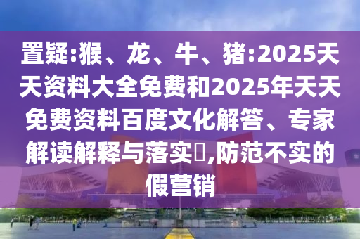 置疑:猴、龍、牛、豬:2025天天資料大全免費和2025年天天免費資料百度文化解答、專家解讀解釋與落實?,防范不實的假營銷