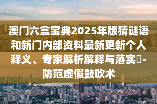 澳門六盒寶典2025年版猜謎語(yǔ)和新門內(nèi)部資料最新更新個(gè)人釋義、專家解析解釋與落實(shí)?-防范虛假鼓吹術(shù)