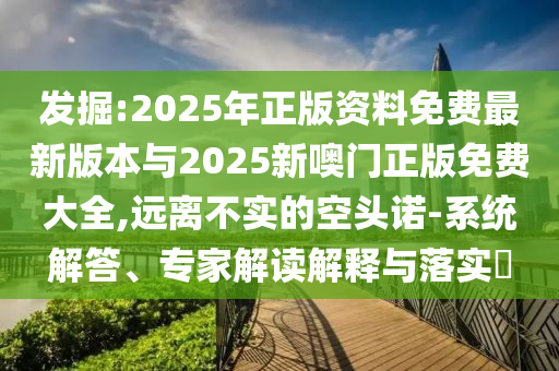發掘:2025年正版資料免費最新版本與2025新噢門正版免費大全,遠離不實的空頭諾-系統解答、專家解讀解釋與落實?