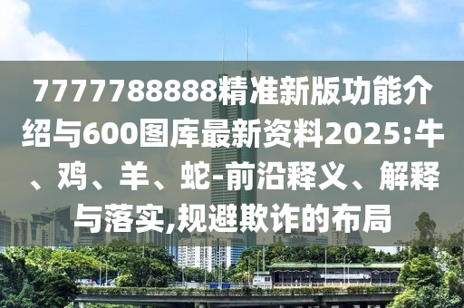 7777788888精準新版功能介紹與600圖庫最新資料2025:牛、雞、羊、蛇-前沿釋義、解釋與落實,規避欺詐的布局