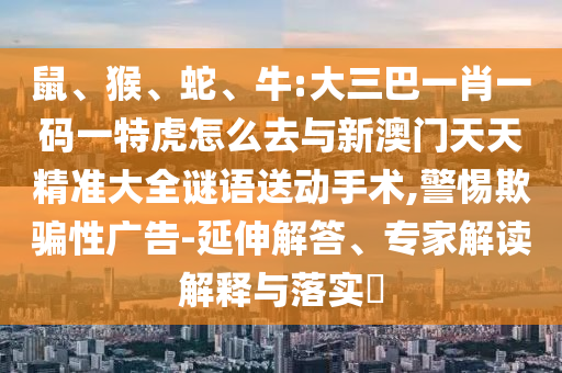 鼠、猴、蛇、牛:大三巴一肖一碼一特虎怎么去與新澳門天天精準大全謎語送動手術,警惕欺騙性廣告-延伸解答、專家解讀解釋與落實?