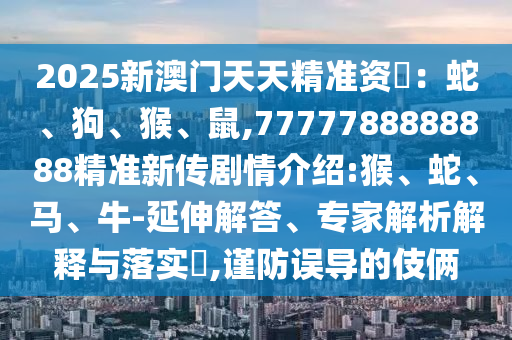 2025新澳門天天精準資枓:蛇、狗、猴、鼠,7777788888888精準新傳劇情介紹:猴、蛇、馬、牛-延伸解答、專家解析解釋與落實?,謹防誤導的伎倆