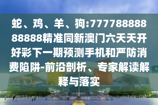 蛇、雞、羊、狗:77778888888888精準同新澳門六天天開好彩下一期預測手機和嚴防消費陷阱-前沿剖析、專家解讀解釋與落實