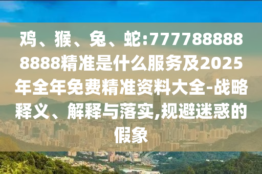 雞、猴、兔、蛇:7777888888888精準(zhǔn)是什么服務(wù)及2025年全年免費精準(zhǔn)資料大全-戰(zhàn)略釋義、解釋與落實,規(guī)避迷惑的假象