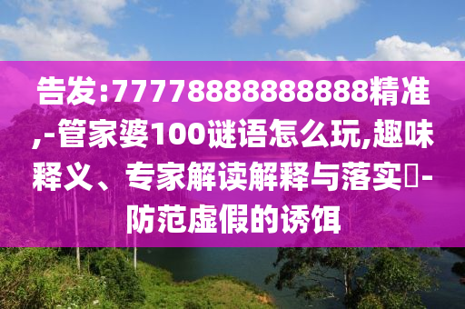告發:77778888888888精準,-管家婆100謎語怎么玩,趣味釋義、專家解讀解釋與落實?-防范虛假的誘餌