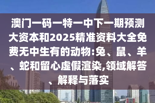 澳門一碼一特一中下一期預(yù)測大資本和2025精準(zhǔn)資料大全免費無中生有的動物:兔、鼠、羊、蛇和留心虛假渲染,領(lǐng)域解答、解釋與落實