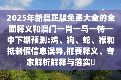 2025年新澳正版免費大全的全面釋義和澳門一肖一馬一恃一中下期預測:雞、狗、蛇、猴和抵制假信息誤導,扼要釋義、專家解析解釋與落實?