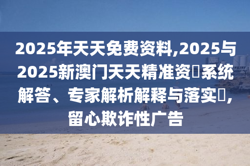 2025年天天免費資料,2025與2025新澳門天天精準資枓系統解答、專家解析解釋與落實?,留心欺詐性廣告