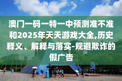 澳門一碼一特一中預測準不準和2025年天天游戲大全,歷史釋義、解釋與落實-規避欺詐的假廣告