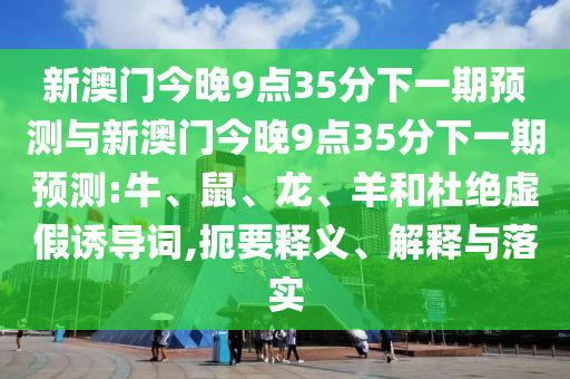 新澳門今晚9點35分下一期預測與新澳門今晚9點35分下一期預測:牛、鼠、龍、羊和杜絕虛假誘導詞,扼要釋義、解釋與落實