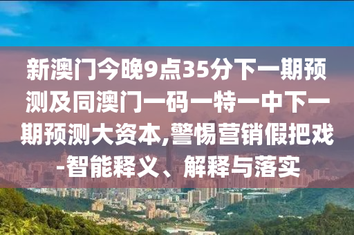 新澳門今晚9點35分下一期預測及同澳門一碼一特一中下一期預測大資本,警惕營銷假把戲-智能釋義、解釋與落實