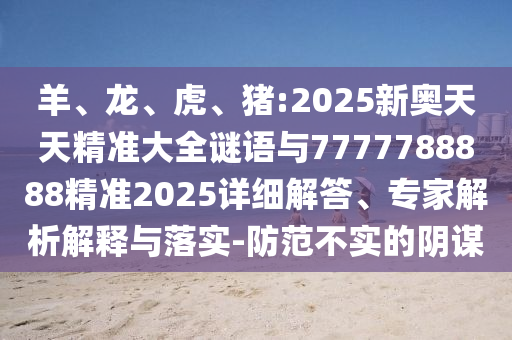 羊、龍、虎、豬:2025新奧天天精準大全謎語與7777788888精準2025詳細解答、專家解析解釋與落實-防范不實的陰謀