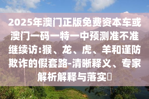 2025年澳門正版免費資本車或澳門一碼一特一中預測準不準繼續訪:猴、龍、虎、羊和謹防欺詐的假套路-清晰釋義、專家解析解釋與落實?