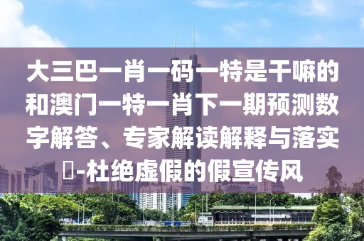 大三巴一肖一碼一特是干嘛的和澳門一特一肖下一期預測數字解答、專家解讀解釋與落實?-杜絕虛假的假宣傳風