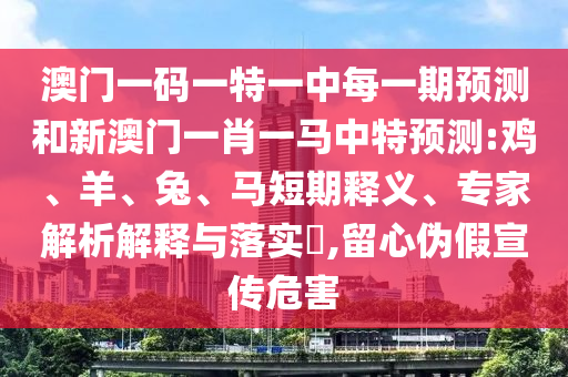 澳門一碼一特一中每一期預測和新澳門一肖一馬中特預測:雞、羊、兔、馬短期釋義、專家解析解釋與落實?,留心偽假宣傳危害