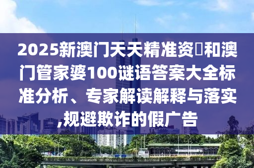 2025新澳門天天精準資枓和澳門管家婆100謎語答案大全標準分析、專家解讀解釋與落實,規避欺詐的假廣告