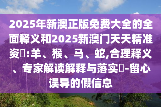 2025年新澳正版免費大全的全面釋義和2025新澳門天天精準資枓:羊、猴、馬、蛇,合理釋義、專家解讀解釋與落實?-留心誤導的假信息