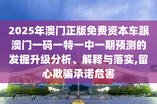 2025年澳門正版免費資本車跟澳門一碼一特一中一期預測的發掘升級分析、解釋與落實,留心欺騙承諾危害