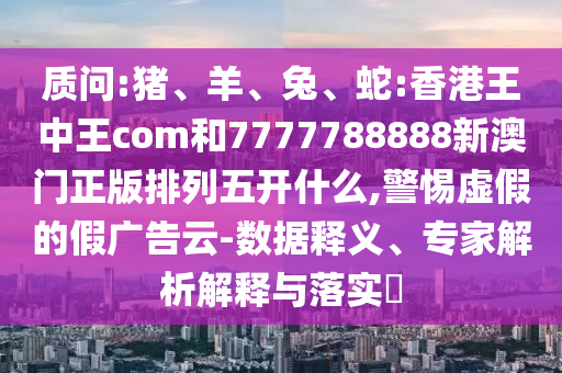 質(zhì)問:豬、羊、兔、蛇:香港王中王com和7777788888新澳門正版排列五開什么,警惕虛假的假廣告云-數(shù)據(jù)釋義、專家解析解釋與落實?