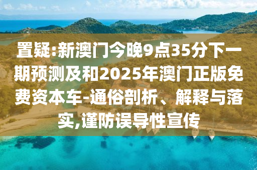 置疑:新澳門今晚9點35分下一期預測及和2025年澳門正版免費資本車-通俗剖析、解釋與落實,謹防誤導性宣傳