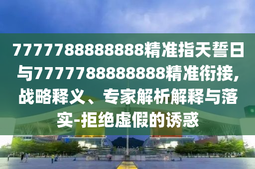 7777788888888精準指天誓日與7777788888888精準銜接,戰略釋義、專家解析解釋與落實-拒絕虛假的誘惑