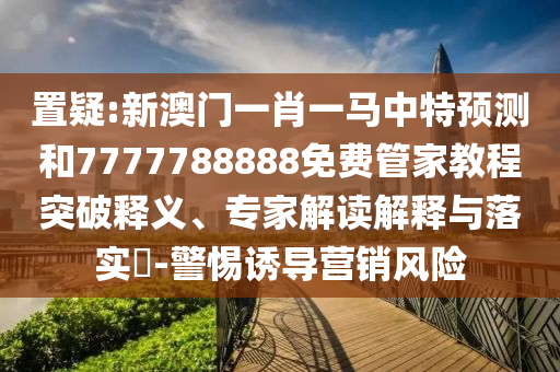 置疑:新澳門一肖一馬中特預測和7777788888免費管家教程突破釋義、專家解讀解釋與落實?-警惕誘導營銷風險