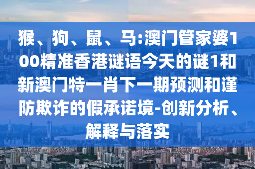 猴、狗、鼠、馬:澳門管家婆100精準香港謎語今天的謎1和新澳門特一肖下一期預測和謹防欺詐的假承諾境-創新分析、解釋與落實